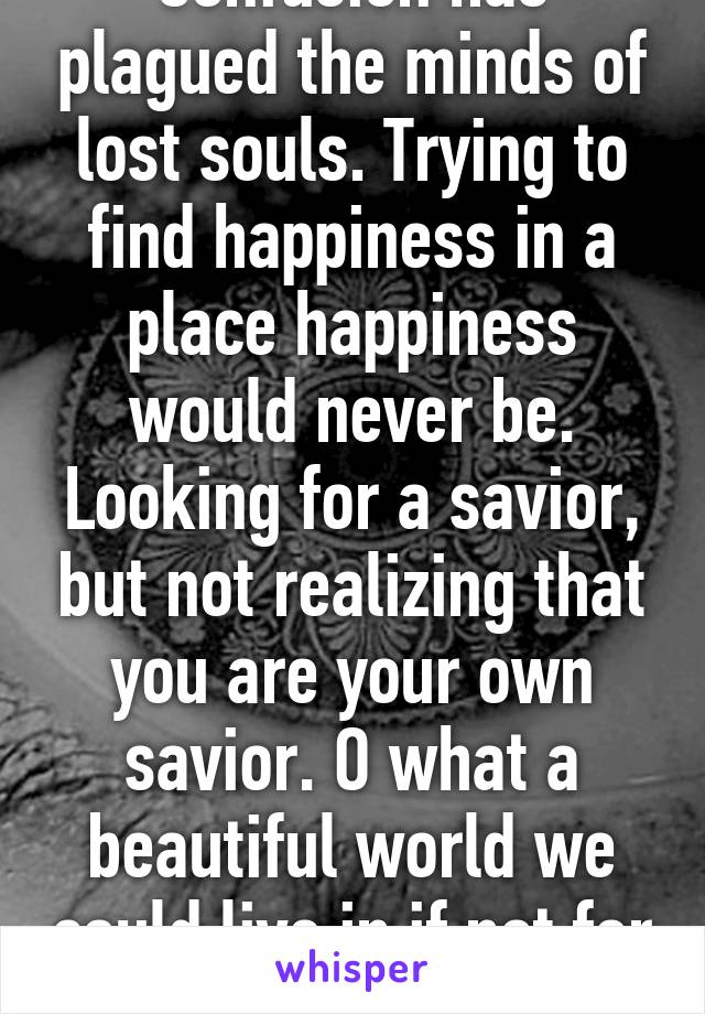 Confusion has plagued the minds of lost souls. Trying to find happiness in a place happiness would never be. Looking for a savior, but not realizing that you are your own savior. O what a beautiful world we could live in if not for this disease