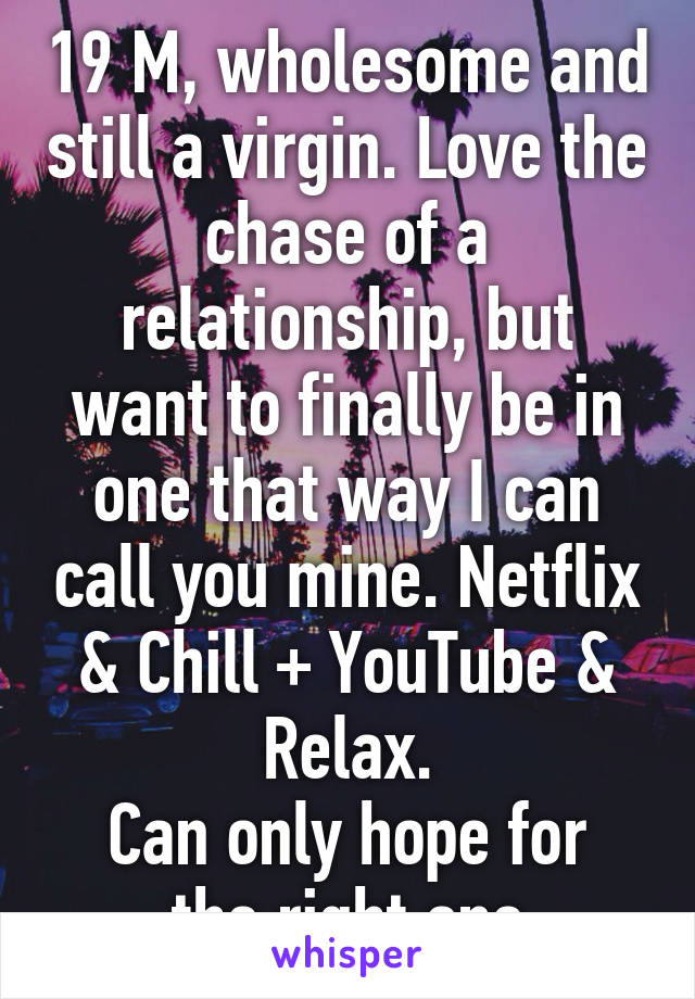 19 M, wholesome and still a virgin. Love the chase of a relationship, but want to finally be in one that way I can call you mine. Netflix & Chill + YouTube & Relax.
Can only hope for the right one