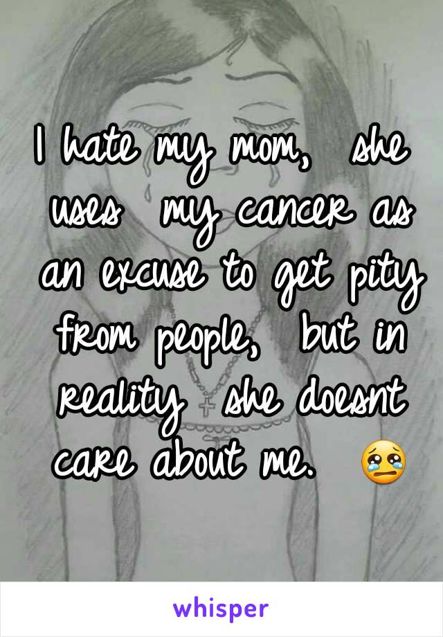 I hate my mom,  she uses  my cancer as an excuse to get pity from people,  but in reality  she doesnt care about me.  😢