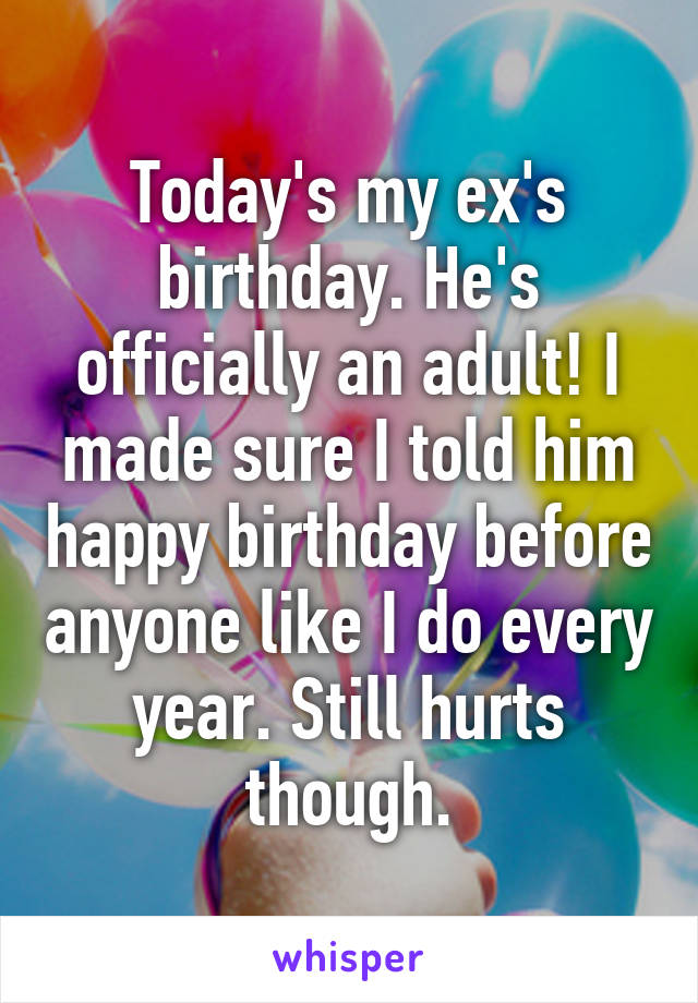 Today's my ex's birthday. He's officially an adult! I made sure I told him happy birthday before anyone like I do every year. Still hurts though.