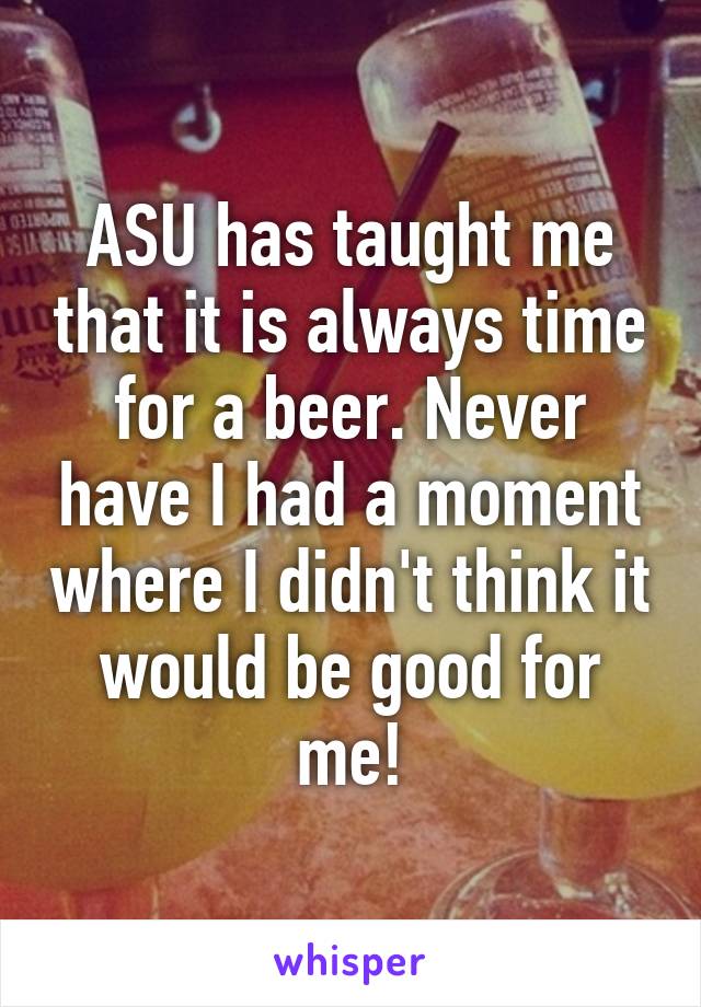 ASU has taught me that it is always time for a beer. Never have I had a moment where I didn't think it would be good for me!