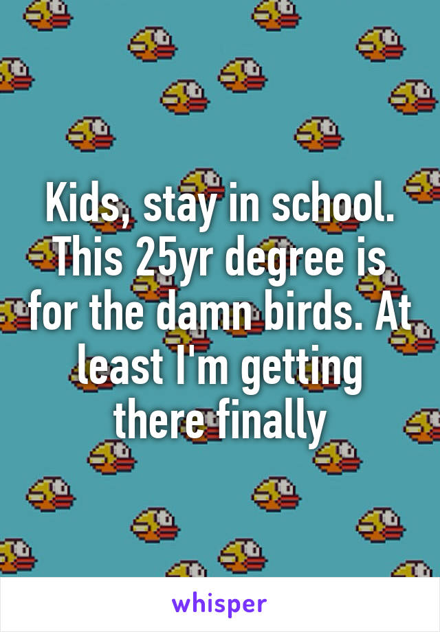 Kids, stay in school. This 25yr degree is for the damn birds. At least I'm getting there finally