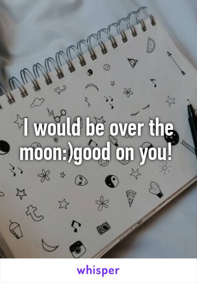 I would be over the moon:)good on you! 