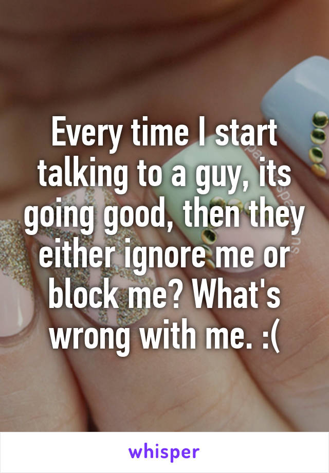 Every time I start talking to a guy, its going good, then they either ignore me or block me? What's wrong with me. :(