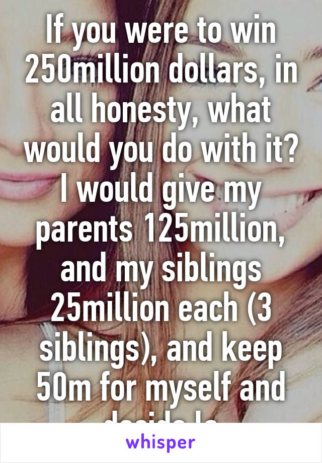 If you were to win 250million dollars, in all honesty, what would you do with it? I would give my parents 125million, and my siblings 25million each (3 siblings), and keep 50m for myself and decide la