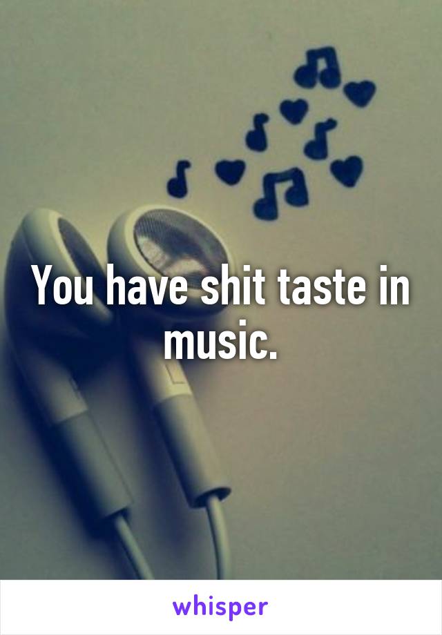 You have shit taste in music.