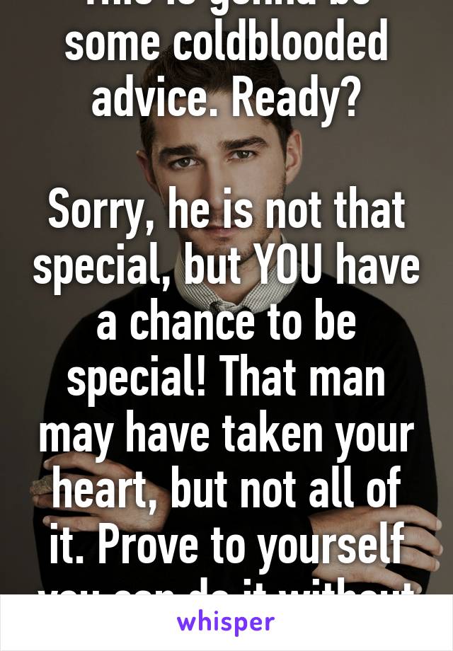 This is gonna be some coldblooded advice. Ready?

Sorry, he is not that special, but YOU have a chance to be special! That man may have taken your heart, but not all of it. Prove to yourself you can do it without him!