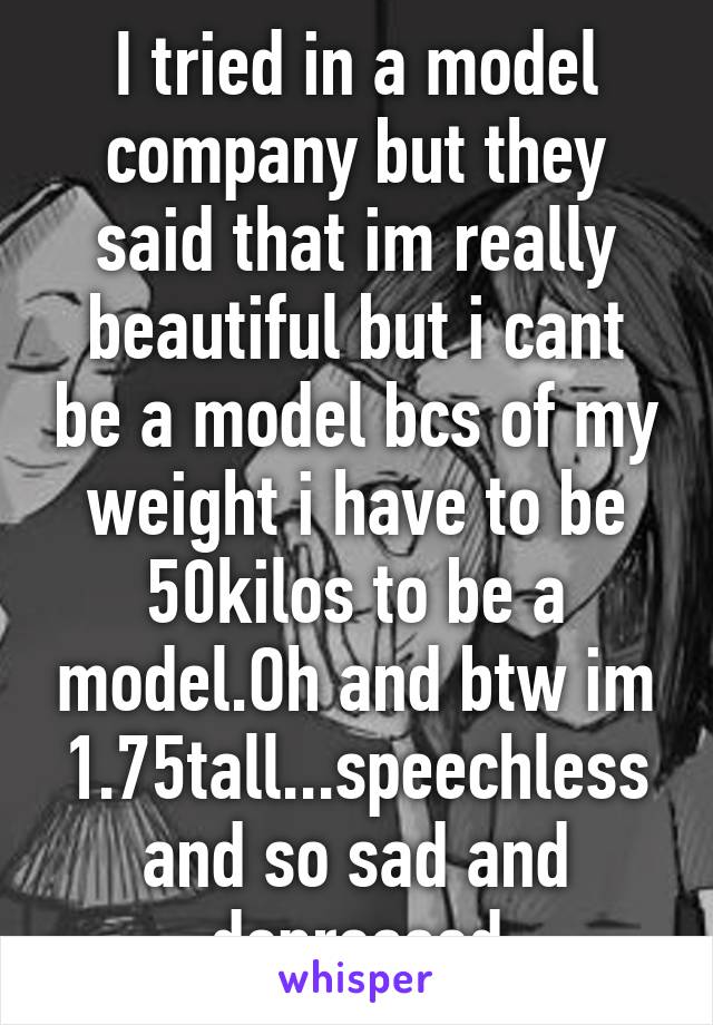 I tried in a model company but they said that im really beautiful but i cant be a model bcs of my weight i have to be 50kilos to be a model.Oh and btw im 1.75tall...speechless and so sad and depressed