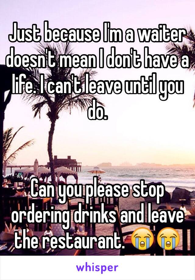 Just because I'm a waiter doesn't mean I don't have a life. I can't leave until you do. 


Can you please stop ordering drinks and leave the restaurant. 😭😭