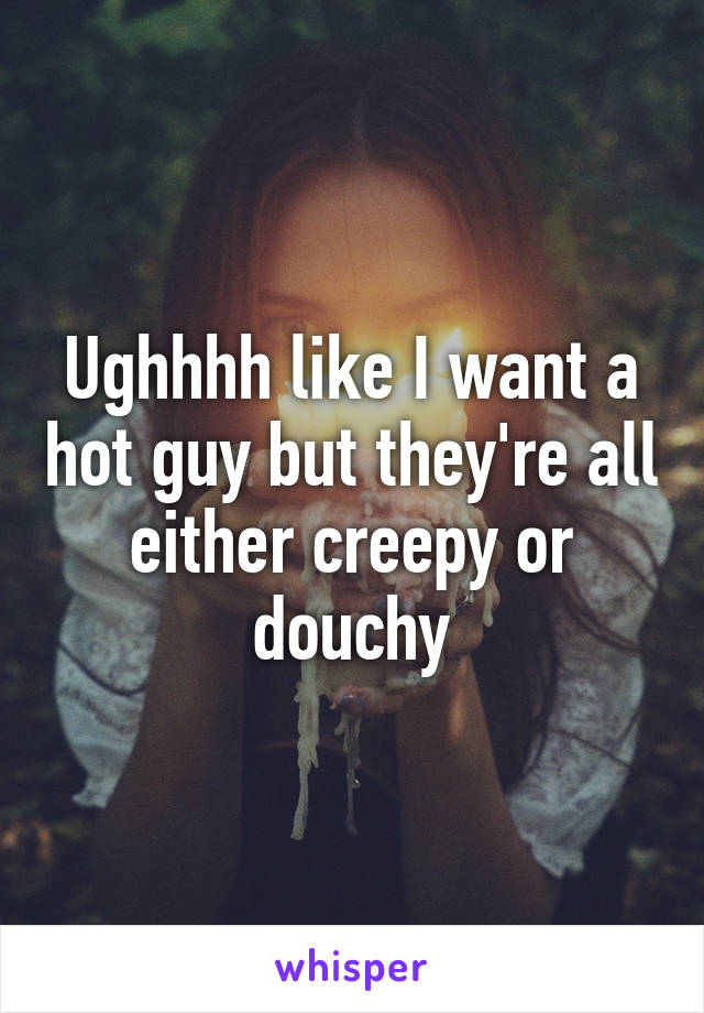 Ughhhh like I want a hot guy but they're all either creepy or douchy