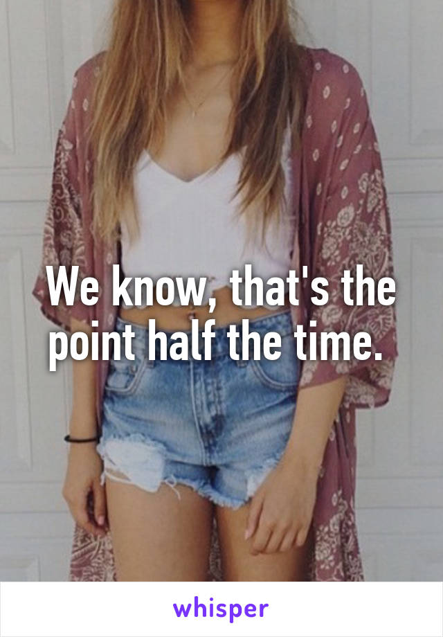 We know, that's the point half the time. 