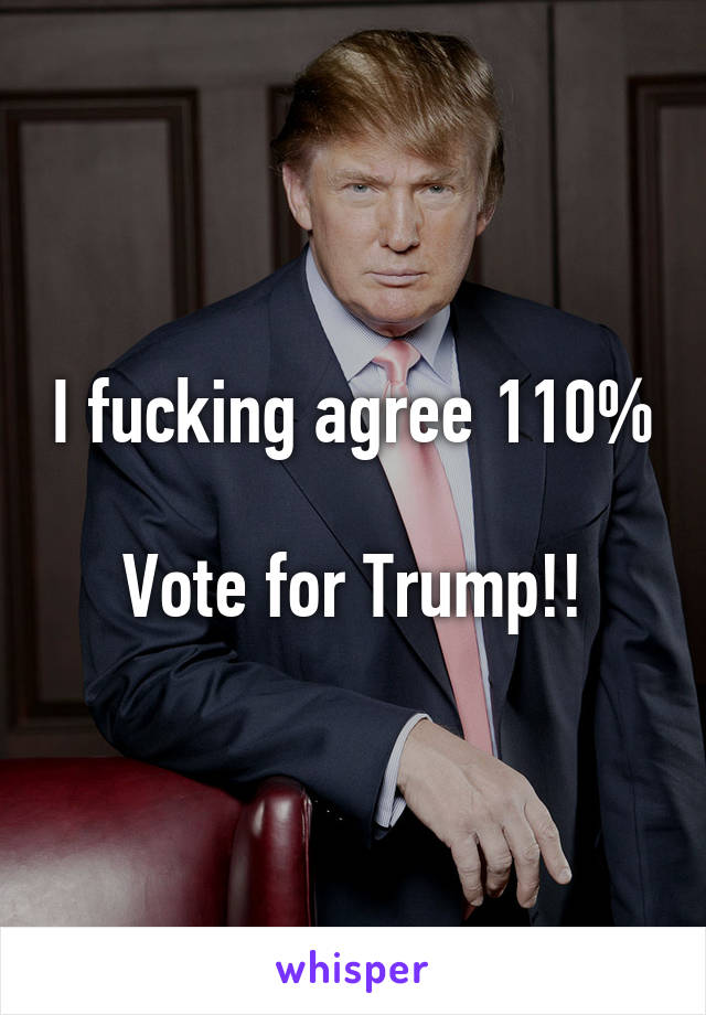 I fucking agree 110% 
Vote for Trump!!