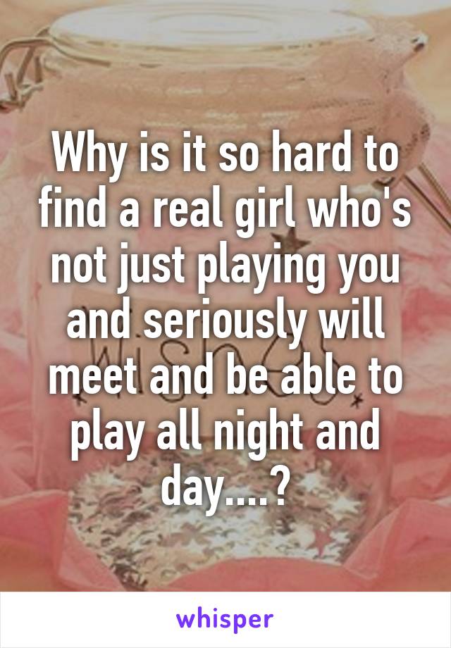 Why is it so hard to find a real girl who's not just playing you and seriously will meet and be able to play all night and day....?