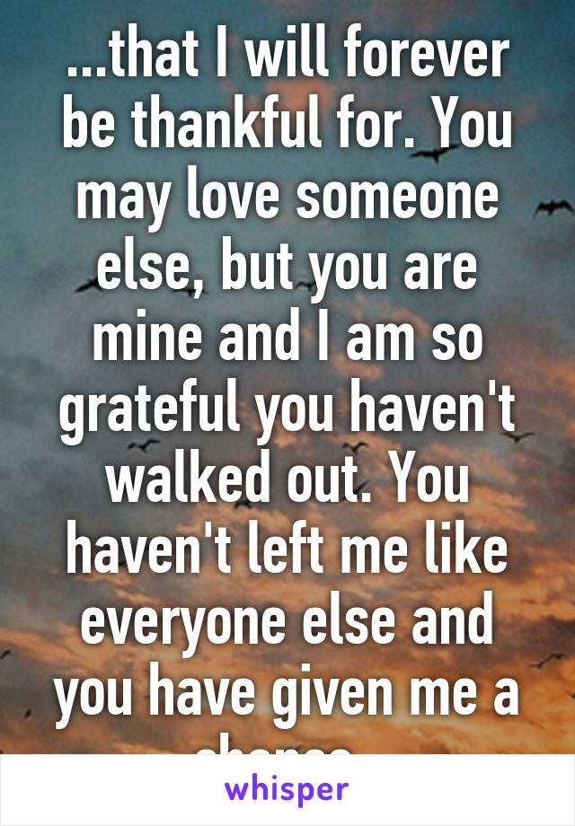 ...that I will forever be thankful for. You may love someone else, but you are mine and I am so grateful you haven't walked out. You haven't left me like everyone else and you have given me a chance..