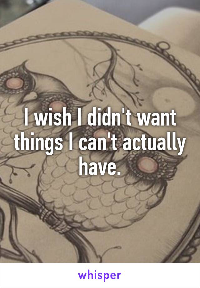 I wish I didn't want things I can't actually have.