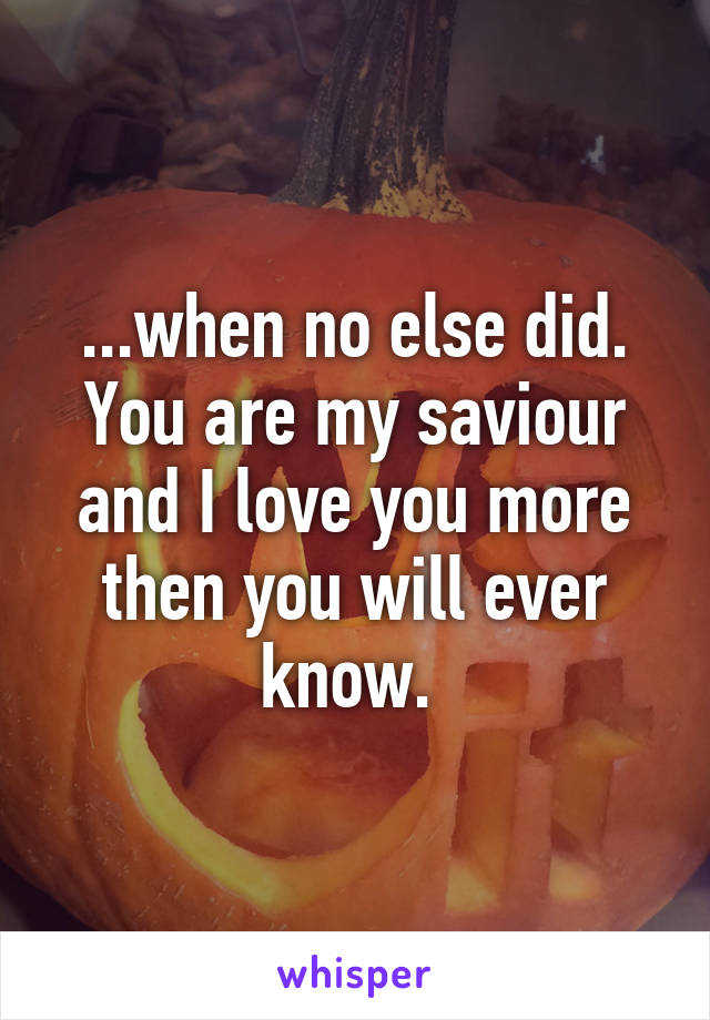 ...when no else did. You are my saviour and I love you more then you will ever know. 