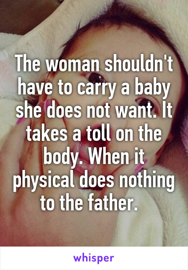 The woman shouldn't have to carry a baby she does not want. It takes a toll on the body. When it physical does nothing to the father.  