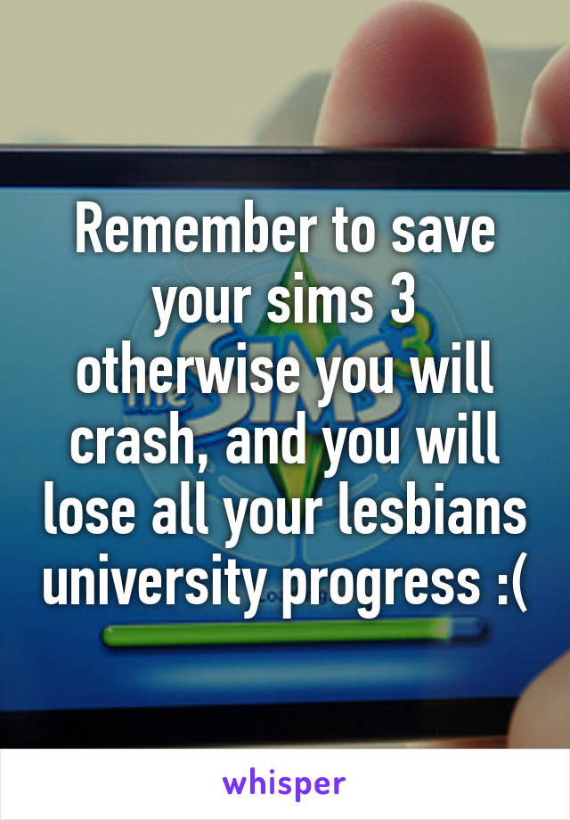 Remember to save your sims 3 otherwise you will crash, and you will lose all your lesbians university progress :(