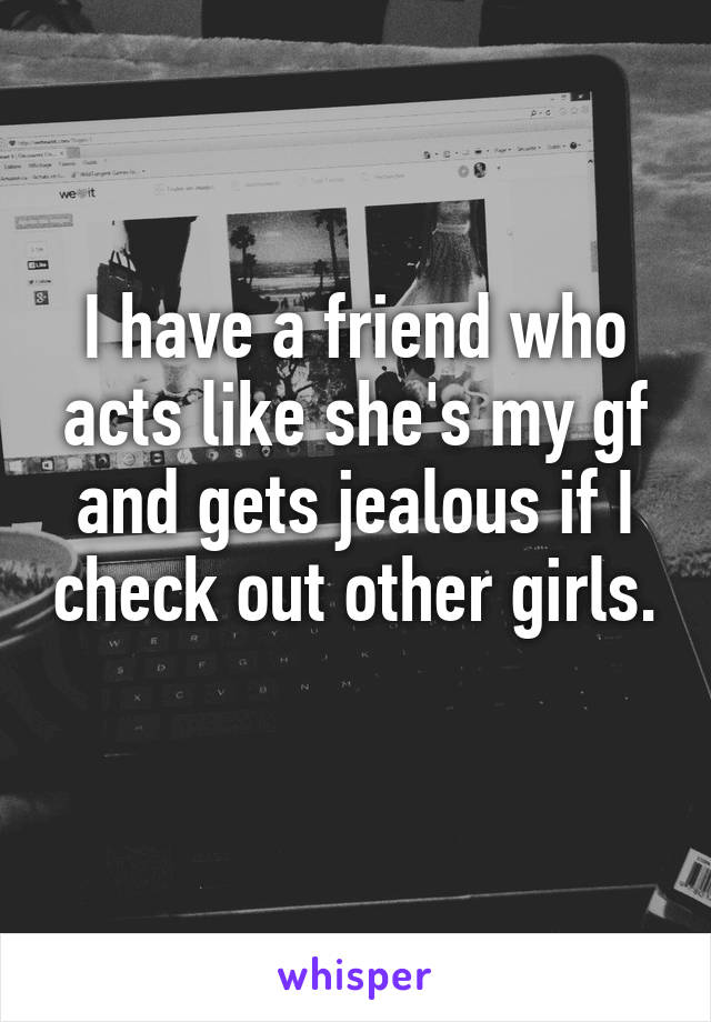 I have a friend who acts like she's my gf and gets jealous if I check out other girls. 