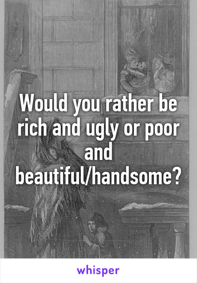 Would you rather be rich and ugly or poor and beautiful/handsome?