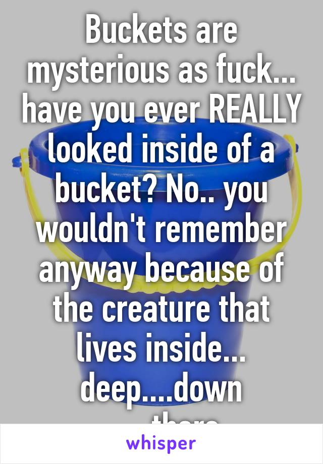 Buckets are mysterious as fuck... have you ever REALLY looked inside of a bucket? No.. you wouldn't remember anyway because of the creature that lives inside... deep....down ......there