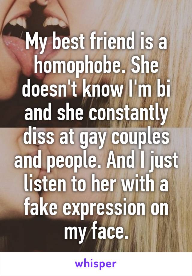 My best friend is a homophobe. She doesn't know I'm bi and she constantly diss at gay couples and people. And I just listen to her with a fake expression on my face.