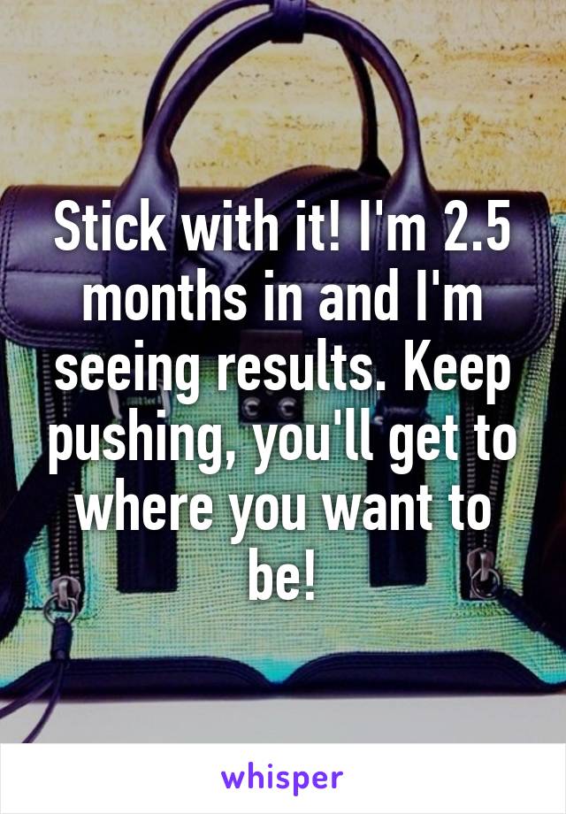 Stick with it! I'm 2.5 months in and I'm seeing results. Keep pushing, you'll get to where you want to be!