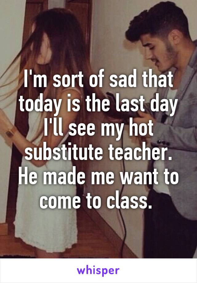 I'm sort of sad that today is the last day I'll see my hot substitute teacher. He made me want to come to class. 