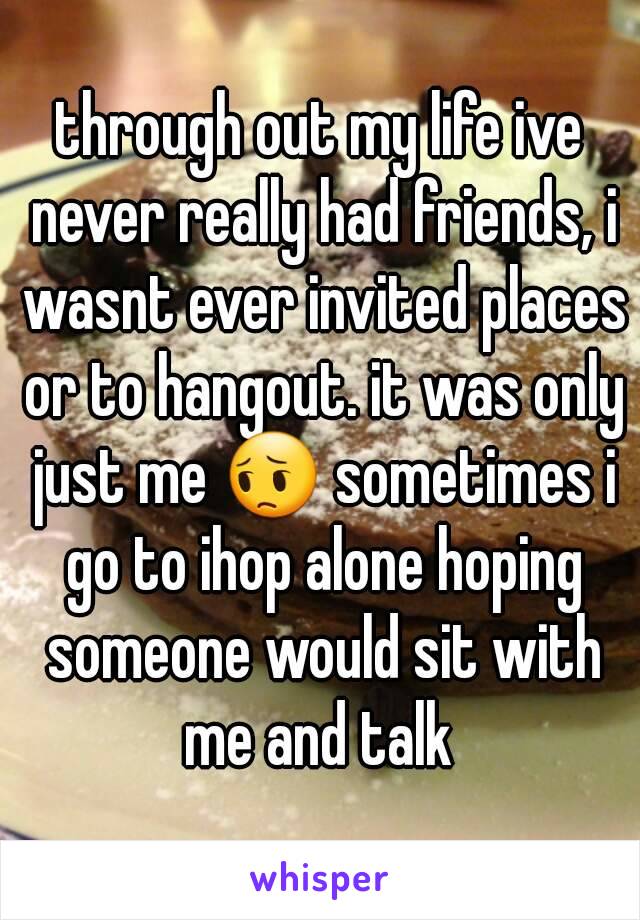 through out my life ive never really had friends, i wasnt ever invited places or to hangout. it was only just me 😔 sometimes i go to ihop alone hoping someone would sit with me and talk 