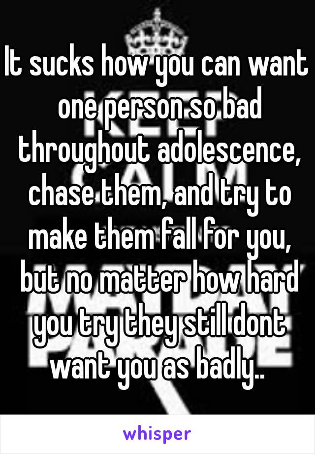 It sucks how you can want one person so bad throughout adolescence, chase them, and try to make them fall for you, but no matter how hard you try they still dont want you as badly.. 