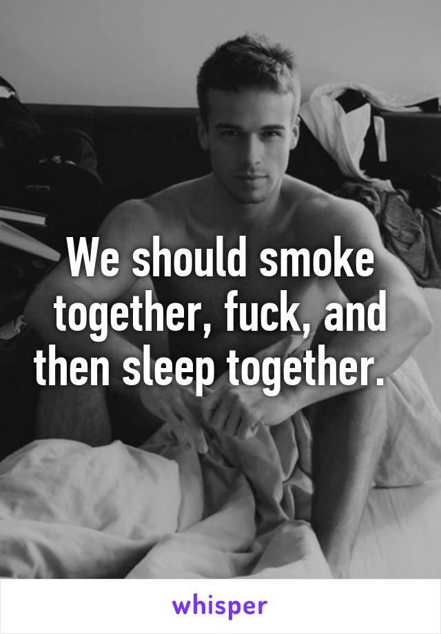 We should smoke together, fuck, and then sleep together.  