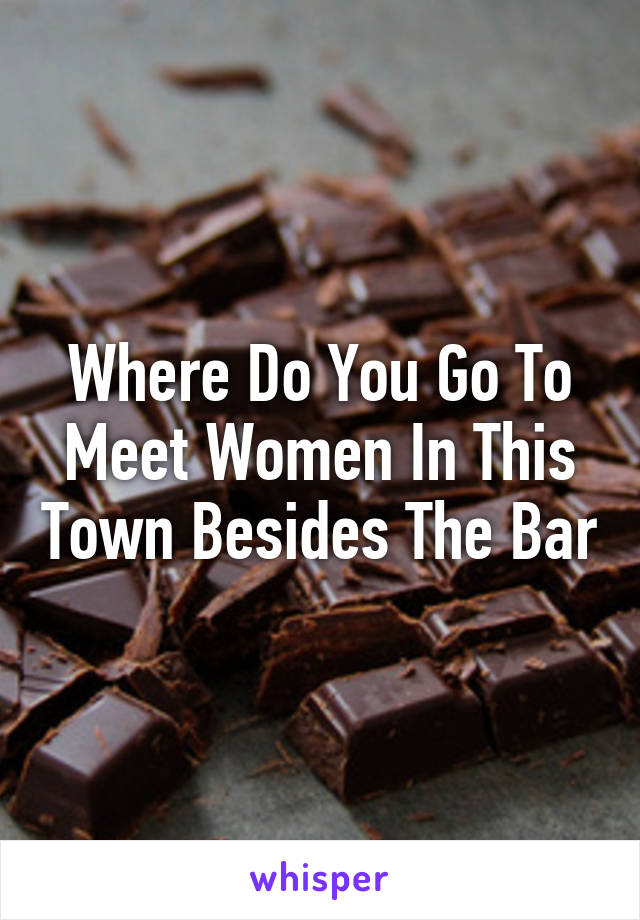 Where Do You Go To Meet Women In This Town Besides The Bar