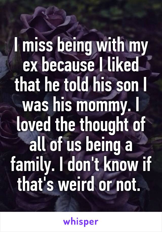 I miss being with my ex because I liked that he told his son I was his mommy. I loved the thought of all of us being a family. I don't know if that's weird or not. 