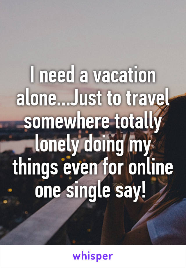 I need a vacation alone...Just to travel somewhere totally lonely doing my things even for online one single say! 