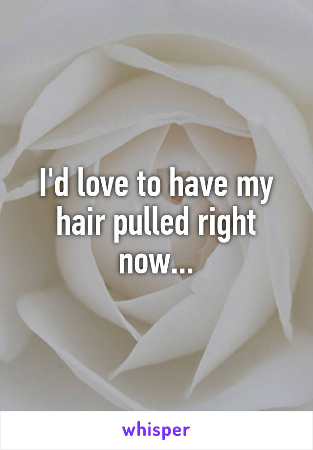 I'd love to have my hair pulled right now...