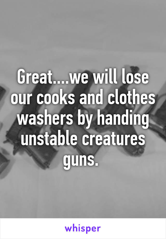 Great....we will lose our cooks and clothes washers by handing unstable creatures guns. 