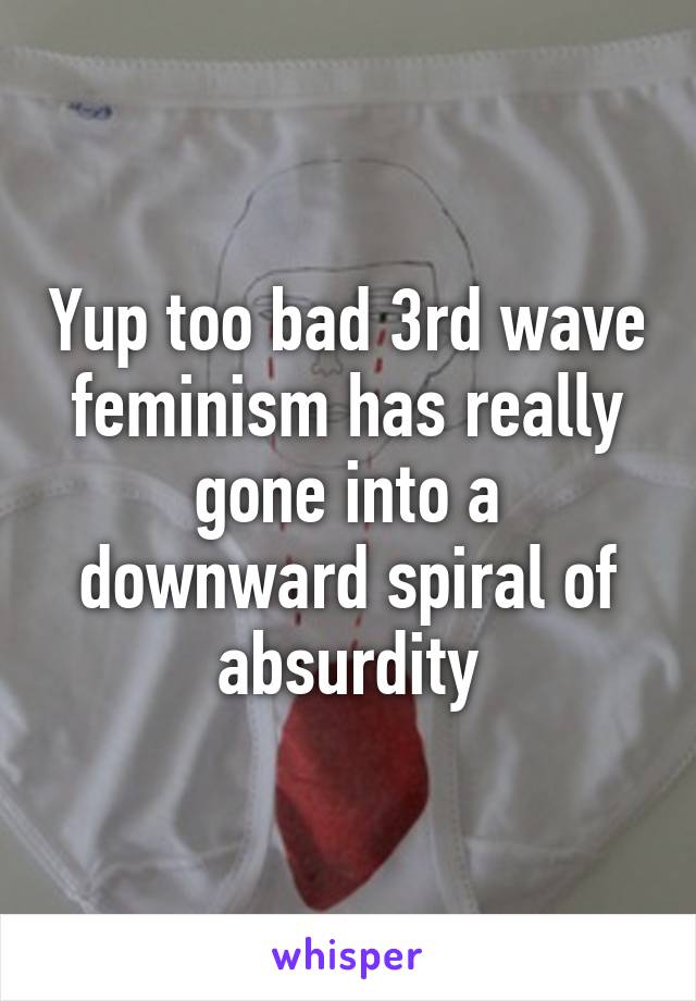 Yup too bad 3rd wave feminism has really gone into a downward spiral of absurdity