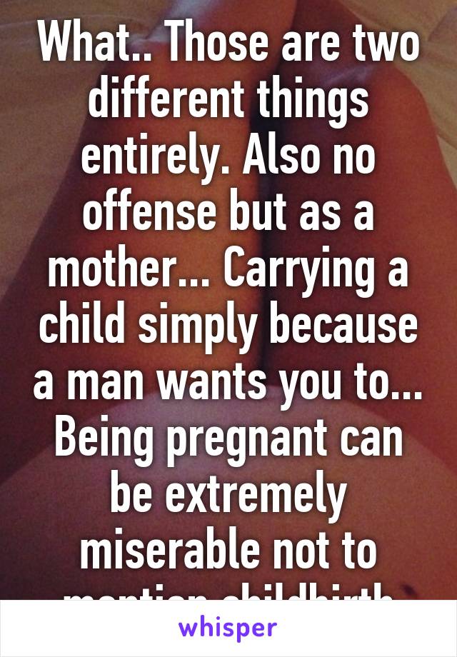 What.. Those are two different things entirely. Also no offense but as a mother... Carrying a child simply because a man wants you to... Being pregnant can be extremely miserable not to mention childbirth