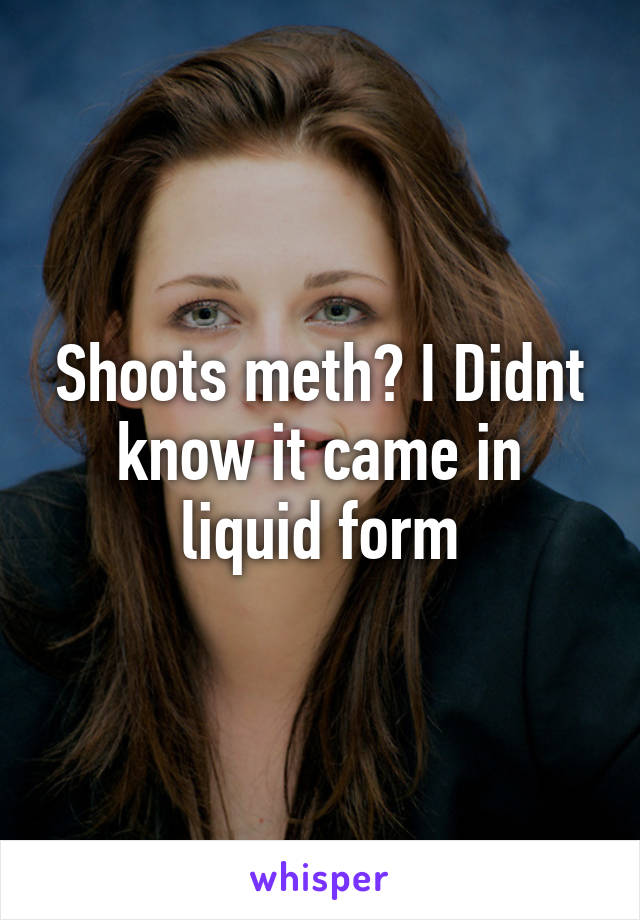 Shoots meth? I Didnt know it came in liquid form