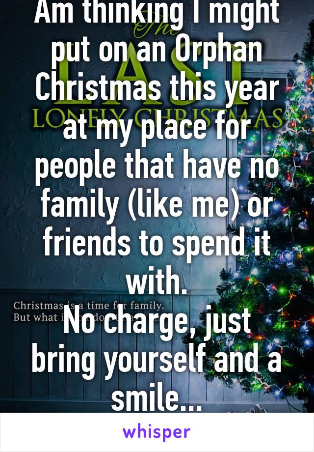 Am thinking I might put on an Orphan Christmas this year at my place for people that have no family (like me) or friends to spend it with.
No charge, just bring yourself and a smile...
HMU if keen!