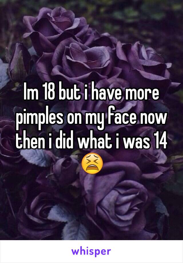 Im 18 but i have more pimples on my face now then i did what i was 14 😫