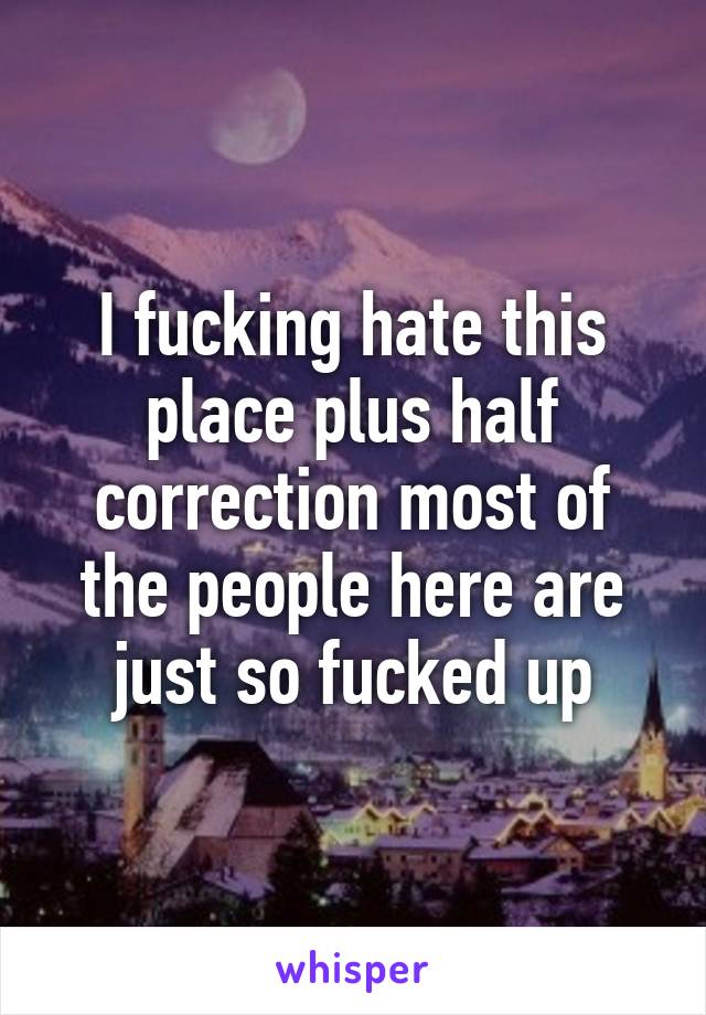 I fucking hate this place plus half correction most of the people here are just so fucked up