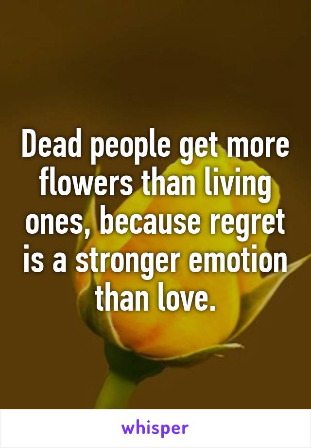 Dead people get more flowers than living ones, because regret is a stronger emotion than love.