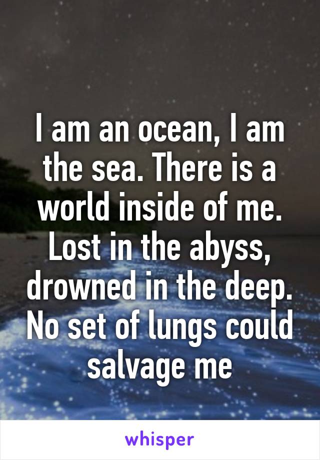 
I am an ocean, I am the sea. There is a world inside of me. Lost in the abyss, drowned in the deep. No set of lungs could salvage me