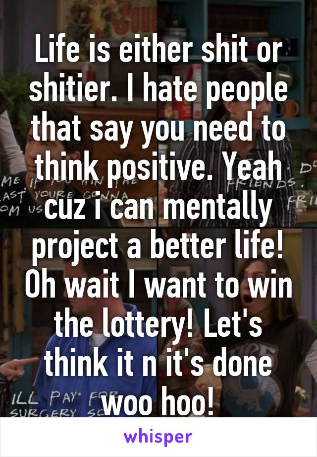 Life is either shit or shitier. I hate people that say you need to think positive. Yeah cuz i can mentally project a better life! Oh wait I want to win the lottery! Let's think it n it's done woo hoo!