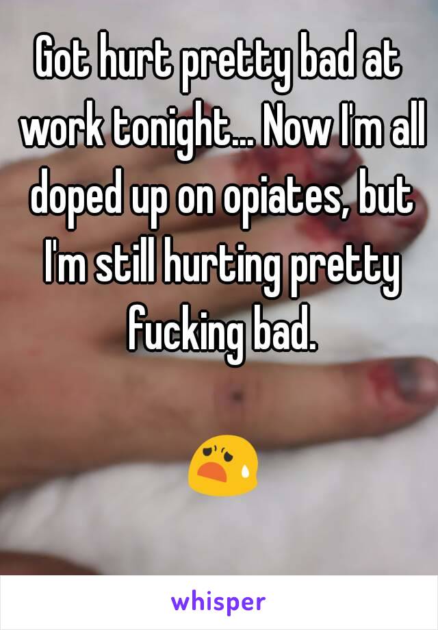 Got hurt pretty bad at work tonight... Now I'm all doped up on opiates, but I'm still hurting pretty fucking bad.

 😧 