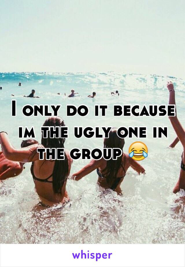 I only do it because im the ugly one in the group 😂