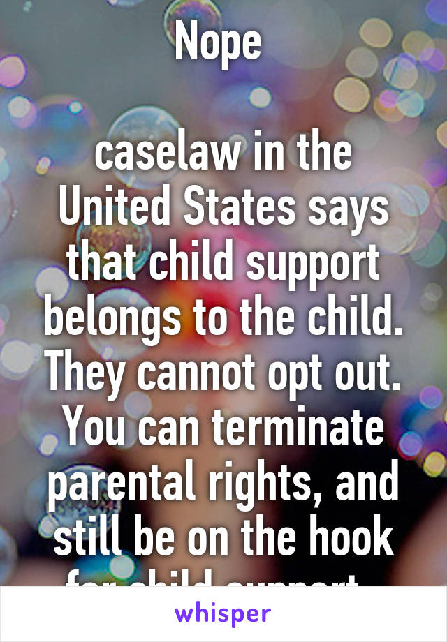 Nope 

caselaw in the United States says that child support belongs to the child. They cannot opt out. You can terminate parental rights, and still be on the hook for child support. 