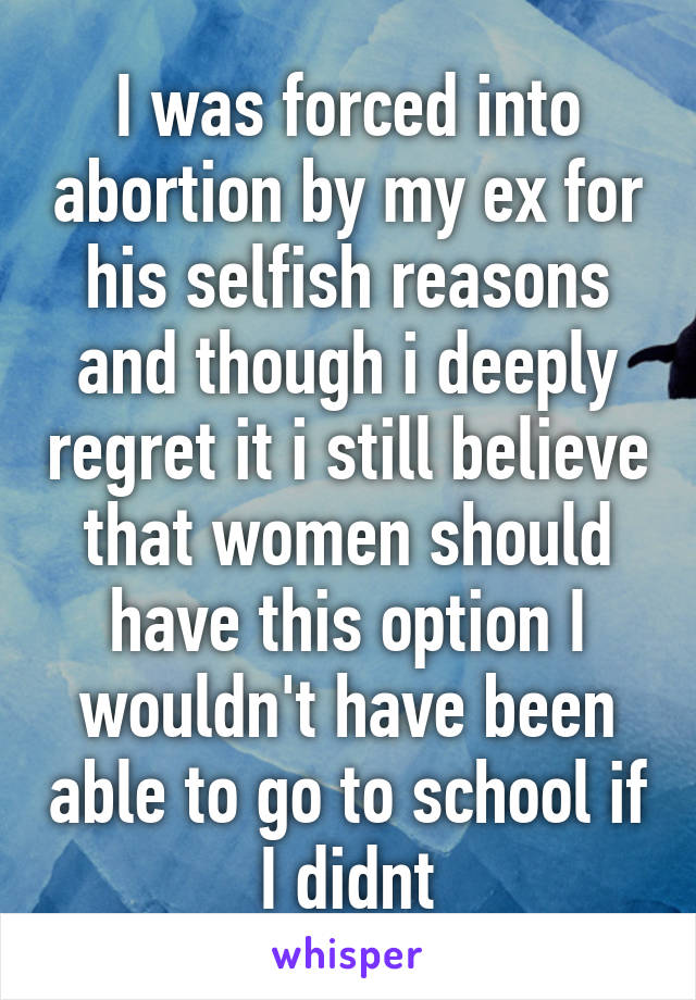 I was forced into abortion by my ex for his selfish reasons and though i deeply regret it i still believe that women should have this option I wouldn't have been able to go to school if I didnt