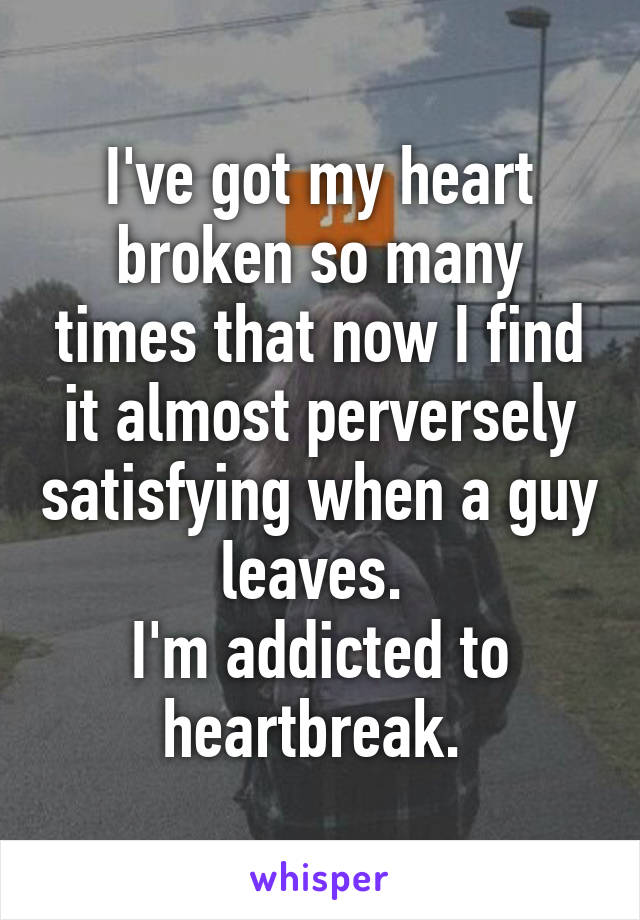 I've got my heart broken so many times that now I find it almost perversely satisfying when a guy leaves. 
I'm addicted to heartbreak. 